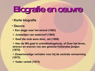 Biografie en oeuvre Korte biografie Oeuvre Een dagje naar het strand (1962) Juweeltjes van waterverf (1965) Geef die mok eens door, Jet (1968) Han de Wit gaat in ontwikkelingshulp, of Over het leven, streven en sneven van een gewone Hollandse jongen (1972) Zwaarmoedige verhalen voor bij de centrale verwarming (1973) Vader vertelt (1974) 