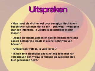 Uitspraken ‘ Men moet als dichter wel over een gigantisch talent beschikken wil men niet na zijn – pak weg – twintigste jaar een infantiele, ja volstrekt belachelijke indruk maken.’ ‘ Jagen en vissen, zingen en spelen nemen minstens een zo belangrijke plaats in als het schrijven van boeken.’ ‘ Overal waar volk is, is volk teveel.’ ‘ Ik ben zo’n alcoholist dat ik het mij zelfs niet kan veroorloven een vrouw te kussen die juist een slok bier gedronken heeft.’ 