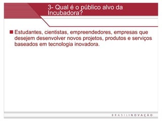 3- Qual é o público alvo da Incubadora? Estudantes, cientistas, empreendedores, empresas que desejem desenvolver novos projetos, produtos e serviços baseados em tecnologia inovadora.  