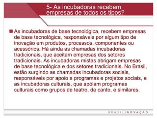 5- As incubadoras recebem empresas de todos os tipos? As incubadoras de base tecnológica, recebem empresas de base tecnológica, responsáveis por algum tipo de inovação em produtos, processos, componentes ou acessórios. Há ainda as chamadas incubadoras tradicionais, que aceitam empresas dos setores tradicionais. As incubadoras mistas abrigam empresas de base tecnológica e dos setores tradicionais. No Brasil, estão surgindo as chamadas incubadoras sociais, responsáveis por apoio a programas e projetos sociais, e as incubadoras culturais, que apóiam programas culturais como grupos de teatro, de canto, e similares.  