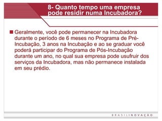 8- Quanto tempo uma empresa pode residir numa Incubadora? Geralmente, você pode permanecer na Incubadora durante o período de 6 meses no Programa de Pré-Incubação, 3 anos na Incubação e ao se graduar você poderá participar do Programa de Pós-Incubação durante um ano, no qual sua empresa pode usufruir dos serviços da Incubadora, mas não permanece instalada em seu prédio.  