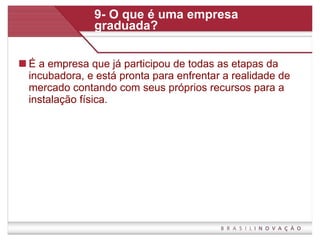 9- O que é uma empresa graduada? É a empresa que já participou de todas as etapas da incubadora, e está pronta para enfrentar a realidade de mercado contando com seus próprios recursos para a instalação física.  