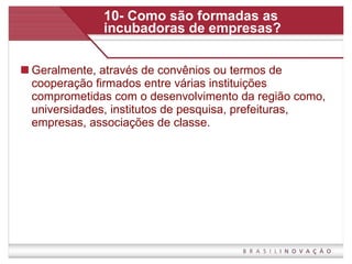 10- Como são formadas as incubadoras de empresas? Geralmente, através de convênios ou termos de cooperação firmados entre várias instituições comprometidas com o desenvolvimento da região como, universidades, institutos de pesquisa, prefeituras, empresas, associações de classe.  