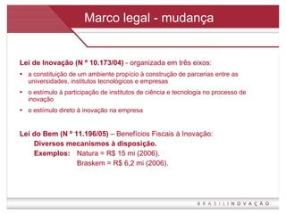 Marco legal - mudança Lei de Inovação (N º 10.173/04)  - organizada em três eixos:  a constituição de um ambiente propício à construção de parcerias entre as universidades, institutos tecnológicos e empresas  o estímulo à participação de institutos de ciência e tecnologia no processo de inovação  o estímulo direto à inovação na empresa Lei do Bem (N º 11.196/05)  – Benefícios Fiscais à Inovação:  Diversos mecanismos à disposição. Exemplos:  Natura = R$ 15 mi (2006). Braskem = R$ 6,2 mi (2006). 