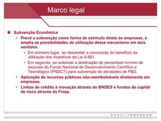 Marco legal Subvenção Econômica Prevê a subvenção como forma de estímulo direto às empresas, e amplia as possibilidades de utilização desse mecanismo em dois sentidos.  Em primeiro lugar, ao desatrelar a concessão do benefício da utilização dos incentivos da Lei 8.661.  Em segundo, ao autorizar a destinação de percentual mínimo de recursos do Fundo Nacional de Desenvolvimento Científico e Tecnológico (FNDCT) para subvenção de atividades de P&D. Aplicação de recursos públicos não-reembolsáveis diretamente em empresas. Linhas de crédito à inovação através do BNDES e fundos de capital de risco através da Finep. 