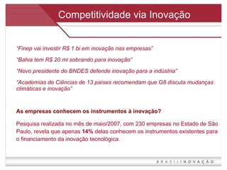 Competitividade via Inovação “ Finep vai investir R$ 1 bi em inovação nas empresas” “ Bahia tem R$ 20 mi sobrando para inovação” “ Novo presidente do BNDES defende inovação para a indústria” “ Academias de Ciências de 13 países recomendam que G8 discuta mudanças climáticas e inovação” As empresas conhecem os instrumentos à inovação? Pesquisa realizada no mês de maio/2007, com 230 empresas no Estado de São Paulo, revela que apenas  14%  delas conhecem os instrumentos existentes para o financiamento da inovação tecnológica. 