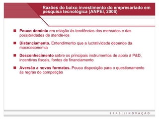 Razões do baixo investimento do empresariado em pesquisa tecnológica (ANPEI, 2006) Pouco domínio  em relação às tendências dos mercados e das possibilidades de atendê-los Distanciamento.  Entendimento que a lucratividade depende da macroeconomia Desconhecimento  sobre os principais instrumentos de apoio à P&D, incentivos fiscais, fontes de financiamento Aversão a novos formatos.  Pouca disposição para o questionamento às regras de competição 