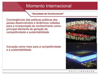 Convergências das políticas públicas dos países desenvolvidos e dinâmicos voltadas para a incorporação do conhecimento como principal elemento de geração de competitividade e sustentabilidade Inovação como meio para a competitividade e a sustentabilidade Momento Internacional “ Sociedade do Conhecimento” 