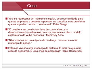Crise “ A crise representa um momento singular, uma oportunidade para que as empresas e pessoas repensem os conceitos e as premissas que as impedem de ver o quadro real.” Peter Senge  “ O quadro a ser construído deve ter como alicerce o desenvolvimento sustentável da nova economia e não o modelo exploratório da velha economia.” McKinsey & Co. “ Não vivemos em uma época de mudança, mas sim em uma mudança de época.” Estamos vivendo uma mudança de sistema. É mais do que uma crise da economia. É uma crise de percepção” Hazel Henderson. 