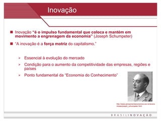 Inovação Inovação  “é o impulso fundamental que coloca e mantém em movimento a engrenagem da economia”  (Joseph Schumpeter) “ A inovação é a  força motriz  do capitalismo.” Essencial à evolução do mercado Condição para o aumento da competitividade das empresas, regiões e países Ponto fundamental da “Economia do Conhecimento” http://www.pensamentoeconomico.ecn.br/economistas/joseph_schumpeter.html 