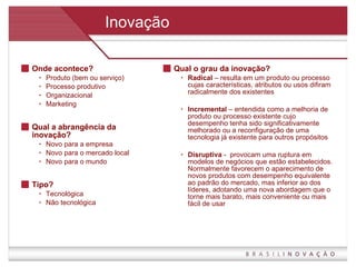 Inovação Onde acontece?  Produto (bem ou serviço) Processo produtivo Organizacional Marketing Qual a abrangência da inovação? Novo para a empresa Novo para o mercado local Novo para o mundo Tipo? Tecnológica Não tecnológica Qual o grau da inovação? Radical  – resulta em um produto ou processo cujas características, atributos ou usos difiram radicalmente dos existentes Incremental  – entendida como a melhoria de produto ou processo existente cujo desempenho tenha sido significativamente melhorado ou a reconfiguração de uma tecnologia já existente para outros propósitos Disruptiva  -  provocam uma ruptura em modelos de negócios que estão estabelecidos. Normalmente favorecem o aparecimento de novos produtos com desempenho equivalente ao padrão do mercado, mas inferior ao dos líderes, adotando uma nova abordagem que o torne mais barato, mais conveniente ou mais fácil de usar 