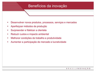 Benefícios da inovação Desenvolver novos produtos, processos, serviços e mercados Aperfeiçoar métodos de produção Surpreender e fidelizar a clientela Reduzir custos e impacto ambiental Melhorar condições de trabalho e produtividade Aumentar a participação de mercado e lucratividade 