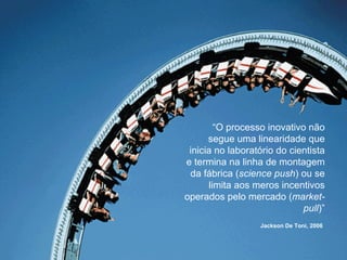 “ O processo inovativo não segue uma linearidade que inicia no laboratório do cientista e termina na linha de montagem da fábrica ( science push ) ou se limita aos meros incentivos operados pelo mercado ( market-pull )” Jackson De Toni, 2006   