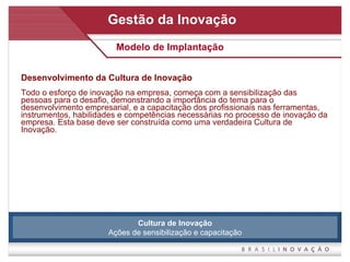 Desenvolvimento da Cultura de Inovação Todo o esforço de inovação na empresa, começa com a sensibilização das pessoas para o desafio, demonstrando a importância do tema para o desenvolvimento empresarial, e a capacitação dos profissionais nas ferramentas, instrumentos, habilidades e competências necessárias no processo de inovação da empresa. Esta base deve ser construída como uma verdadeira Cultura de Inovação. Gestão da Inovação Modelo de Implantação Cultura de Inovação Ações de sensibilização e capacitação 
