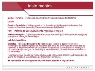 Instrumentos Bahia:  FAPESB – Fundação de Amparo à Pesquisa do Estado da Bahia União: Fundos Setoriais  – 16 instrumentos de financiamento de projetos de pesquisa, desenvolvimento e inovação (Recursos não reembolsáveis) PDP – Política de Desenvolvimento Produtivo  (PITCE II)  RHAE Inovação  – Capacitação de Recursos Humanos para Atividades Estratégicas em apoio à Inovação Tecnológica Lei de Informática  Sibratec – Sistema Brasileiro de Tecnologia:  “apoiar o desenvolvimento tecnológico do setor empresarial nacional, por meio da promoção de atividades de pesquisa e desenvolvimento de processos ou produtos voltados para a inovação e de prestação de serviços de metrologia, extensionismo, assistência e transferência de tecnologia.” Financiamentos, Capital de Risco, Subvenção Econômica, Incentivos Fiscais (Lei do Bem), Formação e Capacitação de Recursos Humanos...     Tendência à convergência entre os instrumentos e organismos. 
