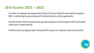 In order to catalyze development of Zero EmissionVehicle Innovation projects,
BEF is intending to provide grant funds directly to utility applicants.
Grants funds will not exceed $40,000 per proposal, and program will not exceed
$160,000 in total awards.
Preference for projects that increase ZEV access to underserved communities.
ZEVI Grants 2021 – 2022
 