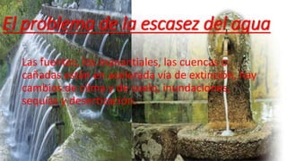 El problema de la escasez del agua 
Las fuentes, los manantiales, las cuencas o 
cañadas están en acelerada vía de extinción, hay 
cambios de clima y de suelo, inundaciones, 
sequías y desertización. 
 