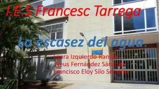 I.E.S Francesc Tarrega 
La escasez del agua. 
Laura Izquierdo Ranilla 
Neus Fernández Sánchez 
Francisco Eloy Silo Serrano 
 