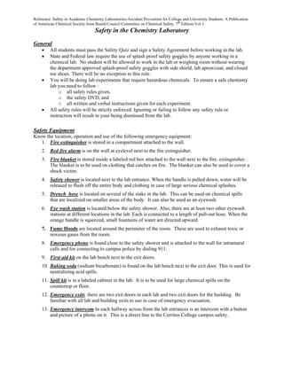 Reference: Safety in Academic Chemistry Laboratories-Accident Prevention for College and University Students. A Publication
of American Chemical Society Joint Board-Council Committee on Chemical Safety. 7th Edition-Vol 1
                                   Safety in the Chemistry Laboratory

General
    •    All students must pass the Safety Quiz and sign a Safety Agreement before working in the lab.
    •    State and Federal law require the use of splash proof safety goggles by anyone working in a
         chemical lab. No student will be allowed to work in the lab or weighing room without wearing
         the department approved splash-proof safety goggles with side shield, lab apron/coat, and closed
         toe shoes. There will be no exception to this rule.
    •    You will be doing lab experiments that require hazardous chemicals. To ensure a safe chemistry
         lab you need to follow :
              o all safety rules given,
              o the safety DVD, and
              o all written and verbal instructions given for each experiment.
    •    All safety rules will be strictly enforced. Ignoring or failing to follow any safety rule or
         instruction will result in your being dismissed from the lab.

Safety Equipment
Know the location, operation and use of the following emergency equipment:
   1. Fire extinguisher is stored in a compartment attached to the wall.
    2. Red fire alarm is on the wall at eyelevel next to the fire extinguisher.
    3. Fire blanket is stored inside a labeled red box attached to the wall next to the fire. extinguisher.
       The blanket is to be used on clothing that catches on fire. The blanket can also be used to cover a
       shock victim.
    4. Safety shower is located next to the lab entrance. When the handle is pulled down, water will be
       released to flush off the entire body and clothing in case of large serious chemical splashes.
    5. Drench hose is located on several of the sinks in the lab. This can be used on chemical spills
       that are localized on smaller areas of the body. It can also be used as an eyewash.
    6. Eye wash station is located below the safety shower. Also, there are at least two other eyewash
       stations at different locations in the lab. Each is connected to a length of pull-out hose. When the
       orange handle is squeezed, small fountains of water are directed upward.
    7. Fume Hoods are located around the perimeter of the room. These are used to exhaust toxic or
       noxious gases from the room.
    8. Emergency phone is found close to the safety shower and is attached to the wall for intramural
       calls and for connecting to campus police by dialing 911.
    9. First aid kit on the lab bench next to the exit doors.
    10. Baking soda (sodium bicarbonate) is found on the lab bench next to the exit door. This is used for
        neutralizing acid spills.
    11. Spill kit is in a labeled cabinet in the lab. It is to be used for large chemical spills on the
        countertop or floor.
    12. Emergency exits there are two exit doors in each lab and two exit doors for the building. Be
        familiar with all lab and building exits to use in case of emergency evacuation.
    13. Emergency intercom In each hallway across from the lab entrances is an intercom with a button
        and picture of a phone on it. This is a direct line to the Cerritos College campus safety.
 