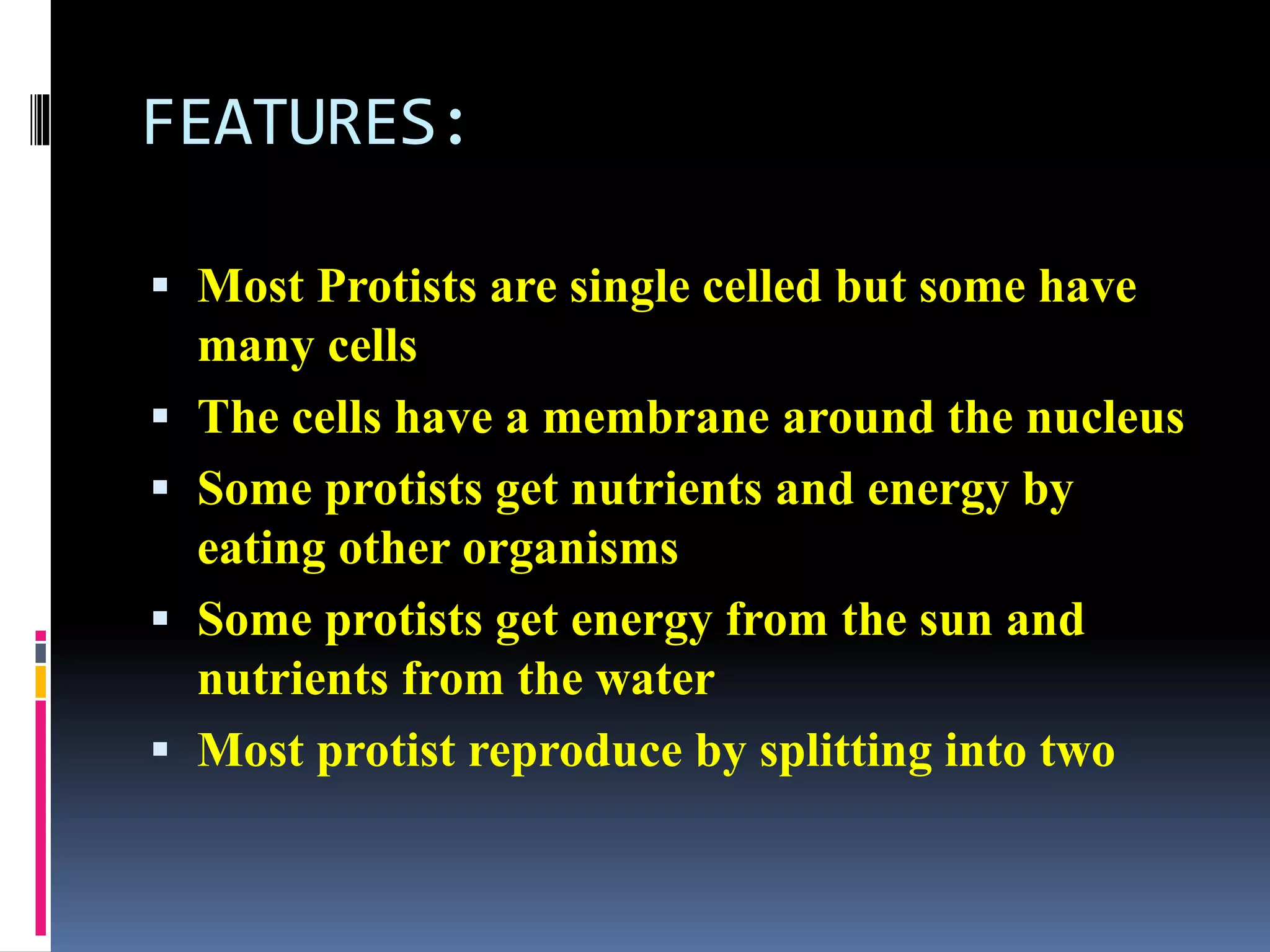 FEATURES: 
 Most Protists are single celled but some have 
many cells 
 The cells have a membrane around the nucleus 
 Some protists get nutrients and energy by 
eating other organisms 
 Some protists get energy from the sun and 
nutrients from the water 
 Most protist reproduce by splitting into two 
 