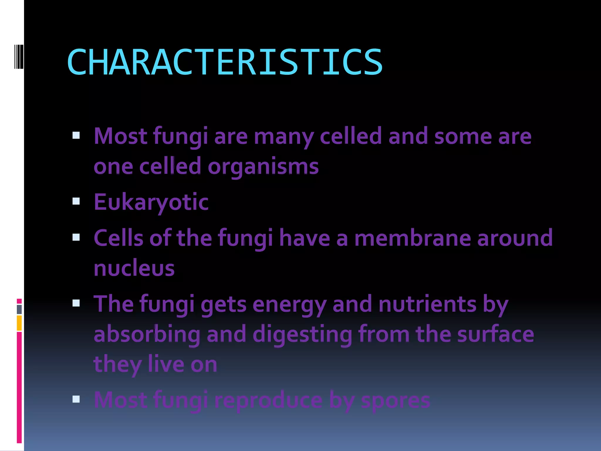 CHARACTERISTICS 
 Most fungi are many celled and some are 
one celled organisms 
 Eukaryotic 
 Cells of the fungi have a membrane around 
nucleus 
 The fungi gets energy and nutrients by 
absorbing and digesting from the surface 
they live on 
 Most fungi reproduce by spores 
 