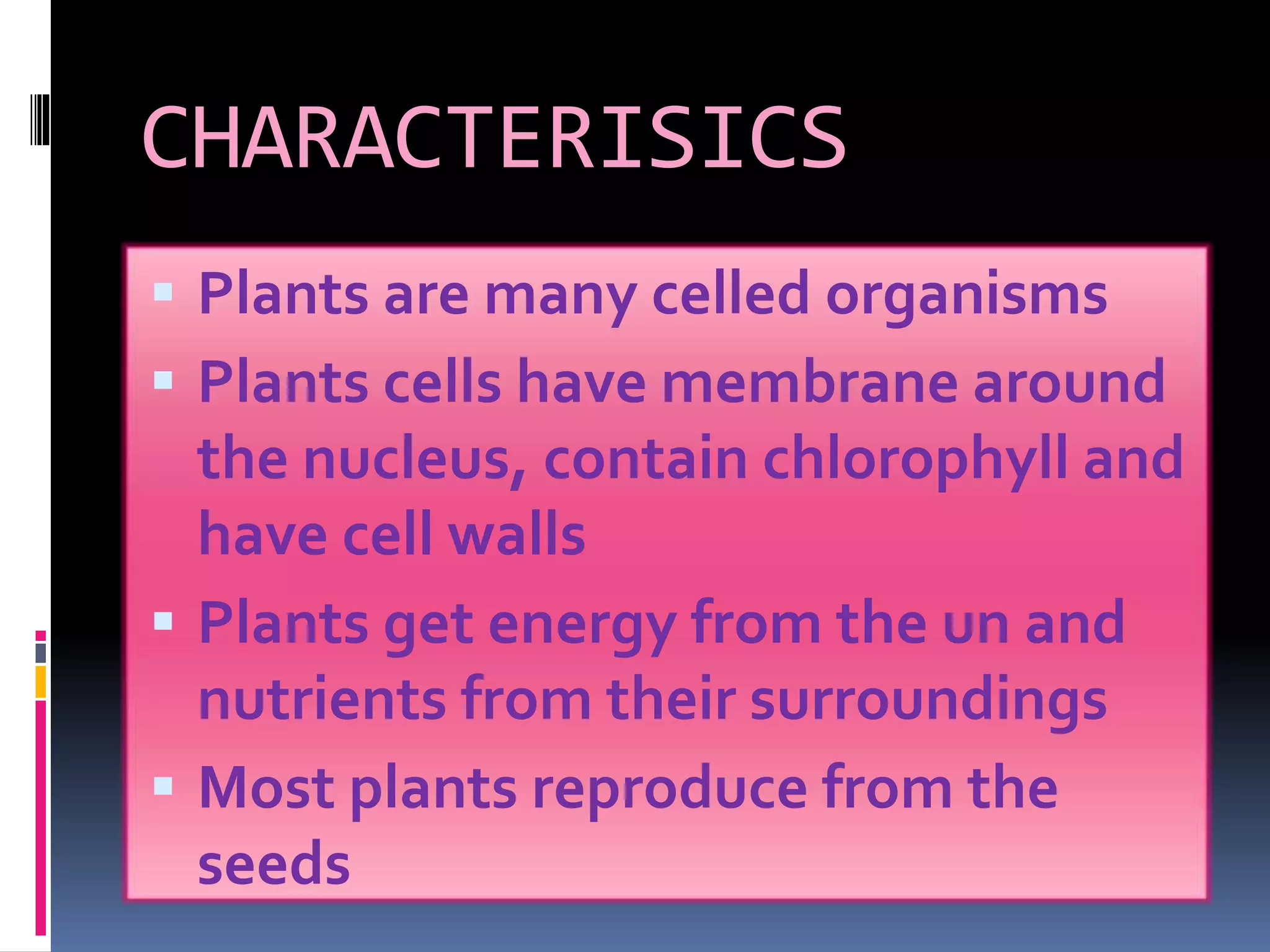 CHARACTERISICS 
 Plants are many celled organisms 
 Plants cells have membrane around 
the nucleus, contain chlorophyll and 
have cell walls 
 Plants get energy from the un and 
nutrients from their surroundings 
 Most plants reproduce from the 
seeds 
 