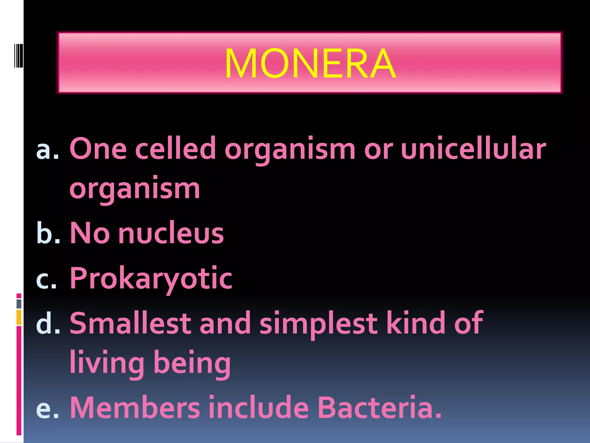 MONERA 
a. One celled organism or unicellular 
organism 
b. No nucleus 
c. Prokaryotic 
d. Smallest and simplest kind of 
living being 
e. Members include Bacteria. 
 
