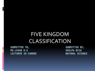 FIVE KINGDOM 
CLASSIFICATION 
SUBMITTED TO, SUBMITTED BY, 
MS.LESHA M.S SHILPA BIJU 
LECTURER IN CHARGE NATURAL SCIENCE 
 