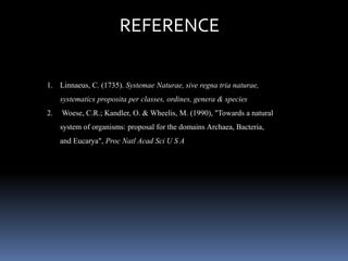REFERENCE 
1. Linnaeus, C. (1735). Systemae Naturae, sive regna tria naturae, 
systematics proposita per classes, ordines, genera & species 
2. Woese, C.R.; Kandler, O. & Wheelis, M. (1990), "Towards a natural 
system of organisms: proposal for the domains Archaea, Bacteria, 
and Eucarya", Proc Natl Acad Sci U S A 
 