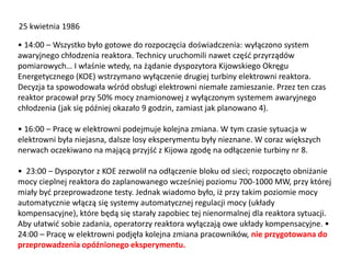 25 kwietnia 1986
• 14:00 – Wszystko było gotowe do rozpoczęcia doświadczenia: wyłączono system
awaryjnego chłodzenia reaktora. Technicy uruchomili nawet częśd przyrządów
pomiarowych… I właśnie wtedy, na żądanie dyspozytora Kijowskiego Okręgu
Energetycznego (KOE) wstrzymano wyłączenie drugiej turbiny elektrowni reaktora.
Decyzja ta spowodowała wśród obsługi elektrowni niemałe zamieszanie. Przez ten czas
reaktor pracował przy 50% mocy znamionowej z wyłączonym systemem awaryjnego
chłodzenia (jak się później okazało 9 godzin, zamiast jak planowano 4).
• 16:00 – Pracę w elektrowni podejmuje kolejna zmiana. W tym czasie sytuacja w
elektrowni była niejasna, dalsze losy eksperymentu były nieznane. W coraz większych
nerwach oczekiwano na mającą przyjśd z Kijowa zgodę na odłączenie turbiny nr 8.

• 23:00 – Dyspozytor z KOE zezwolił na odłączenie bloku od sieci; rozpoczęto obniżanie
mocy cieplnej reaktora do zaplanowanego wcześniej poziomu 700-1000 MW, przy której
miały byd przeprowadzone testy. Jednak wiadomo było, iż przy takim poziomie mocy
automatycznie włączą się systemy automatycznej regulacji mocy (układy
kompensacyjne), które będą się starały zapobiec tej nienormalnej dla reaktora sytuacji.
Aby ułatwid sobie zadania, operatorzy reaktora wyłączają owe układy kompensacyjne. •
24:00 – Pracę w elektrowni podjęła kolejna zmiana pracowników, nie przygotowana do
przeprowadzenia opóźnionego eksperymentu.

 