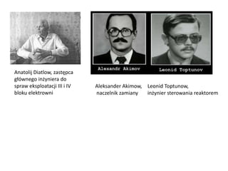 Anatolij Diatlow, zastępca
głównego inżyniera do
spraw eksploatacji III i IV
bloku elektrowni

Aleksander Akimow, Leonid Toptunow,
naczelnik zamiany
inżynier sterowania reaktorem

 