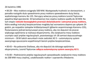 26 kwietnia 1986

• 00:28 – Moc reaktora osiągnęła 500 MW. Występowały trudności ze sterowaniem, a
ponadto nastąpiło duże spowolnienie pracy reaktora spowodowane dużą ilością
wydzielonego ksenonu Xe-135. Sterujący wówczas pracą reaktora Leonid Toptunow
popełnia błąd operatorski. W konsekwencji moc cieplna reaktora spadła do 30 MW. Na
tym etapie należało bezwzględnie przerwad doświadczenie i zatrzymad pracę reaktora,
która według instrukcji bezpieczeostwa mogłaby byd wznowiona dopiero po upływie 24
godzin, po rozpadzie izotopów krótkożyciowych (głównie wspominanego Ksenonu-135).
Postanowiono jednak kontynuowad pracę reaktora, aby nie dopuścid do jeszcze
większego opóźnienia w realizacji eksperymentu. Dla zwiększenia mocy reaktora
usunięto częśd prętów regulacyjnych, pozostawiając ich 18 zamiast dopuszczalnego
minimum – 30.W takich warunkach może zadziaład AZ-5 – automatyczny system
awaryjnego opuszczania wypełnionych borem prętów bezpieczeostwa.
• 00:43 – Na polecenie Diatlowa, aby nie dopuścid do dalszego opóźnienia
eksperymentu, Leonid Toptunow odłącza automatyczny system awaryjny AZ-5.
• 01:00 – Podniesienie prętów regulacyjnych spowodowało zwiększenie mocy reaktora
do 200 MW mocy cieplnej, ustabilizowało reaktor i usprawniło chłodzenie.

 