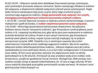 01:03 i 01:07 – Włączone zostały dwie dodatkowe (rezerwowe) pompy cyrkulacyjne,
sześd pozostałych pracowało wówczas normalnie. System awaryjnego chłodzenia reaktora
był wyłączony, a eksperyment zakładał wyłączenie czterech pomp cyrkulacyjnych. Nagłe
skoki ciśnienia rejestrowane były przez czujnik, który mógł uruchomid proces
samoczynnego wygaszenia reaktora. Załoga postanowiła więc wyłączyd i ten czujnik,
ostrzegający przed gwałtownymi zmianami parametrów cieplnych reaktora.
• 01:22:30 – Leonod Toptunow zauważa na wydruku systemu komputerowego, iż poziom
reaktywności spadł tak bardzo, iż reaktor natychmiast powinien zostad wyłączony.
• 01:23:04 – Mimo tego postanowiono kontynuowad eksperyment. Na polecenie
Diatlowa starszy inżynier sterowania turbinami, Igor Kirszenbaum zamknął główny zawór
turbiny nr 8, i rozpoczął się właściwy test, gdyż od tej pory para wytwarzana w reaktorze
przestała dochodzid do turbiny. Prawie w tym samym momencie, gdy Kirszenbaum
zamknął zawór główny turbiny, majster Łysiuk nacisnął znajdujący się na pulpicie
sterowniczym przycisk ‚MPA’. Chodziło o to, iż zamknięcie zaworów obu turbin
automatycznie inicjowało proces szybkiego wygaszenia reaktora. Aby temu zapobiec,
odłączono ostatni układ bezpieczeostwa reaktora… Odcięcie dopływu pary do turbiny
spowodowało jej coraz wolniejsze obroty, a co za tym idzie turbogenerator nr 8 pracował
coraz słabiej. W tym czasie generator awaryjny nie zdążył jeszcze wejśd na obroty
(potrzebował na to 40 sekund). Zmniejszał się więc przepływ wody przez reaktor, rosła
temperatura, zaczęło też gwałtownie rosnąd ciśnienie. Wystąpił tzw. efekt parowy, moc
reaktora zaczęła rosnąd w sposób niekontrolowany, ok. 13 razy w ciągu sekundy. W tym
czasie wskaźniki dziesiątek przyrządów pomiarowych zaczęły wariowad. W sterowni coraz
głośniejszy był stukot drżących rur.

 