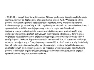 • 01:23:40 – Naczelnik zmiany Aleksander Akimow podejmuje decyzję o zablokowaniu
reaktora. Krzyczy do Toptunowa, a ten uruchamia system AZ-5. Włączają się silniki
prętów sterujących i prętów bezpieczeostwa reaktora. Pręty wypełnione borem i
kadmem zaczynają osuwad się w dół z prędkością ok. 40 cm/s. Na dotarcie do reaktora i
spowolnienie, ustabilizowanie jego pracy potrzeba prętom ok 20 sekund…
Jednak w reaktorze ciągle rośnie temperatura i ciśnienie pary wodnej, grafit oraz
cyrkonowe koszulki na prętach paliwowych zaczynają się odkształcad, deformowad.
Większośd opuszczanych w dół prętów zostaje więc zablokowana przed wejściem w
strefę aktywną reaktora. Toptunow zauważa to na wskaźnikach i postanawia odłączyd
uchwyty mocujące pręty. Chce, aby runęły one w dół, w rdzeo reaktora, aby dostały się
tam jak najszybciej. Jednak ten plan się nie powodzi – pręty są już zablokowane na
zniekształconych elementach reaktora. Co więcej ze względu na wadę konstrukcyjną
prętów (na koocach prętów znajdowały się grafitowe koocówki) zrzucenie prętów
spowodowało dalszy wzrost mocy reaktora.

 