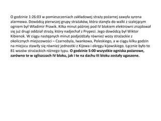 O godzinie 1:26:03 w pomieszczeniach zakładowej straży pożarnej zawyła syrena
alarmowa. Dowódcą pierwszej grupy strażaków, która stanęła do walki z szalejącym
ogniem był Władimir Prawik. Kilka minut później pod IV blokiem elektrowni znajdował
się już drugi oddział straży, który nadjechał z Prypeci. Jego dowódcą był Wiktor
Kibienok. W ciągu następnych minut podjeżdżały również wozy strażackie z
okolicznych miejscowości – Czarnobyla, Iwankowa, Poleskiego, a w ciągu kilku godzin
na miejscu stawiły się również jednostki z Kijowa i okręgu kijowskiego. Łącznie było to
81 wozów strażackich różnego typu. O godzinie 5:00 wszystkie ogniska pożarowe,
zarówno te w zgliszczach IV bloku, jak i te na dachu III bloku zostały ugaszone.

 