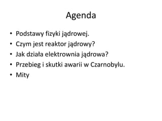 Agenda
•
•
•
•
•

Podstawy fizyki jądrowej.
Czym jest reaktor jądrowy?
Jak działa elektrownia jądrowa?
Przebieg i skutki awarii w Czarnobylu.
Mity

 