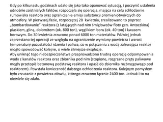Gdy po kilkunastu godzinach udało się jako tako opanowad sytuacją, i poczynid ustalenia
odnośnie zaistniałych faktów, rozpoczęła się operacja, mająca na celu schłodzenie
rumowiska reaktora oraz ograniczenie emisji substancji promieniotwórczych do
atmosfery. W pierwszej fazie, rozpoczętej 28 kwietnia, zrealizowano to poprzez
„bombardowanie” reaktora (z latających nad nim śmigłowców floty gen. Antoczkina)
piaskiem, gliną, dolomitem (ok. 800 ton), węglikiem boru (ok. 40 ton) i kwasem
borowym. Do 30 kwietnia zrzucono ponad 6000 ton materiałów. Później jednak
zaprzestano tej operacji ze względu na ograniczenie wymiany powietrza i wzrost
temperatury pozostałości rdzenia i paliwa, co w połączeniu z wodą zalewająca reaktor
mogło spowodowad kolejne, o wiele silniejsze eksplozje.
Aby uniknąd tego niebezpieczeostwa przeprowadzono trudną operację odpompowania
wody z kanałów reaktora oraz zbiornika pod nim (stopione, rozgrzane pręty paliwowe
mogły przetopid betonową podstawę reaktora i opaśd do zbiornika rozbryzgowego pod
reaktorem). Powstała koniecznośd dalszego ochłodzenia reaktora. Kolejnym pomysłem
było zrzucanie z powietrza ołowiu, którego zrzucono łącznie 2400 ton. Jednak i to na
niewiele się zdało.

 