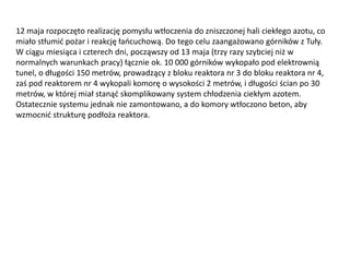 12 maja rozpoczęto realizację pomysłu wtłoczenia do zniszczonej hali ciekłego azotu, co
miało stłumid pożar i reakcję łaocuchową. Do tego celu zaangażowano górników z Tuły.
W ciągu miesiąca i czterech dni, począwszy od 13 maja (trzy razy szybciej niż w
normalnych warunkach pracy) łącznie ok. 10 000 górników wykopało pod elektrownią
tunel, o długości 150 metrów, prowadzący z bloku reaktora nr 3 do bloku reaktora nr 4,
zaś pod reaktorem nr 4 wykopali komorę o wysokości 2 metrów, i długości ścian po 30
metrów, w której miał stanąd skomplikowany system chłodzenia ciekłym azotem.
Ostatecznie systemu jednak nie zamontowano, a do komory wtłoczono beton, aby
wzmocnid strukturę podłoża reaktora.

 