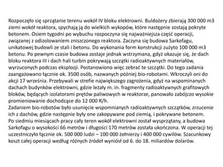 Rozpoczęło się sprzątanie terenu wokół IV bloku elektrowni. Buldożery zbierają 300 000 m3
ziemi wokół reaktora, spychają ją do wielkich wykopów, które następnie zostają pokryte
betonem. Osiem tygodni po wybuchu rozpoczyna się najważniejsza częśd operacji,
związanej z odizolowaniem zniszczonego reaktora. Zaczyna się budowa Sarkofagu,
unikatowej budowli ze stali i betonu. Do wykonania form konstrukcji zużyto 100 000 m3
betonu. Po pewnym czasie budowa zostaje jednak wstrzymana, gdyż okazuje się, że dach
bloku reaktora III i dach hali turbin pokrywają szczątki radioaktywnych materiałów,
wyrzuconych podczas eksplozji. Postanowiono więc zebrad te szczątki. Do tego zadania
zaangażowano łącznie ok. 3500 osób, nazwanych później bio-robotami. Wkroczyli oni do
akcji 17 września. Przebywali w strefie największego zagrożenia, gdyż na wspominanych
dachach budynków elektrowni, gdzie leżały m. in. fragmenty radioaktywnych grafitowych
bloków, będących izolatorami prętów paliwowych w reaktorze, panowało zabójczo wysokie
promieniowanie dochodzące do 12 000 R/h.
Zadaniem bio-robotów było usunięcie wspomnianych radioaktywnych szczątków, zrzucenie
ich z dachów, gdzie następnie były one zakopywane pod ziemią, i pokrywane betonem.
Po siedmiu miesiącach pracy cały teren wokół elektrowni został wysprzątany, a budowa
Sarkofagu o wysokości 66 metrów i długości 170 metrów została ukooczona. W operacji tej
uczestniczyło łącznie ok. 500 000 ludzi – 100 000 żołnierzy i 400 000 cywilów. Szacunkowy
koszt całej operacji według różnych źródeł wyniósł od 6. do 18. miliardów dolarów.

 