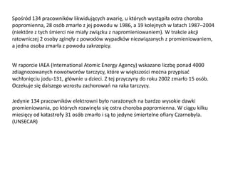 Spośród 134 pracowników likwidujących awarię, u których wystąpiła ostra choroba
popromienna, 28 osób zmarło z jej powodu w 1986, a 19 kolejnych w latach 1987–2004
(niektóre z tych śmierci nie miały związku z napromieniowaniem). W trakcie akcji
ratowniczej 2 osoby zginęły z powodów wypadków niezwiązanych z promieniowaniem,
a jedna osoba zmarła z powodu zakrzepicy.
W raporcie IAEA (International Atomic Energy Agency) wskazano liczbę ponad 4000
zdiagnozowanych nowotworów tarczycy, które w większości można przypisad
wchłonięciu jodu-131, głównie u dzieci. Z tej przyczyny do roku 2002 zmarło 15 osób.
Oczekuje się dalszego wzrostu zachorowao na raka tarczycy.
Jedynie 134 pracowników elektrowni było narażonych na bardzo wysokie dawki
promieniowania, po których rozwinęła się ostra choroba popromienna. W ciągu kilku
miesięcy od katastrofy 31 osób zmarło i są to jedyne śmiertelne ofiary Czarnobyla.
(UNSECAR)

 