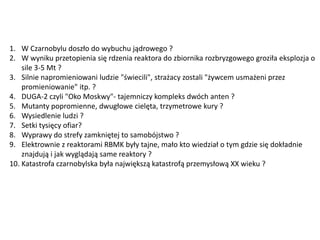 1. W Czarnobylu doszło do wybuchu jądrowego ?
2. W wyniku przetopienia się rdzenia reaktora do zbiornika rozbryzgowego groziła eksplozja o
sile 3-5 Mt ?
3. Silnie napromieniowani ludzie "świecili", strażacy zostali "żywcem usmażeni przez
promieniowanie" itp. ?
4. DUGA-2 czyli "Oko Moskwy"- tajemniczy kompleks dwóch anten ?
5. Mutanty popromienne, dwugłowe cielęta, trzymetrowe kury ?
6. Wysiedlenie ludzi ?
7. Setki tysięcy ofiar?
8. Wyprawy do strefy zamkniętej to samobójstwo ?
9. Elektrownie z reaktorami RBMK były tajne, mało kto wiedział o tym gdzie się dokładnie
znajdują i jak wyglądają same reaktory ?
10. Katastrofa czarnobylska była największą katastrofą przemysłową XX wieku ?

 