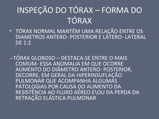 INSPEÇÃO DO TÓRAX – FORMA DO
TÓRAX
• TÓRAX NORMAL MANTÉM UMA RELAÇÃO ENTRE OS
DIAMETROS ANTERO- POSTERIOR E LÁTERO- LATERAL
DE 1:2
--TÓRAX GLOBOSO – DESTACA-SE ENTRE O MAIS
COMUM- ESSA ANOMALIA EM QUE OCORRE
AUMENTO DO DIÂMETRO ANTERO- POSTERIOR,
DECORRE, EM GERAL DA HIPERINSUFLAÇÃO
PULMONAR QUE ACOMPANHA ALGUMAS
PATOLOGIAS POR CAUSA DO AUMENTO DA
RESISTÊNCIA AO FLUXO AÉREO EOU DA PERDA DA
RETRAÇÃO ELÁSTICA PULMONAR
 