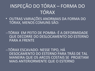 INSPEÇÃO DO TÓRAX – FORMA DO
TÓRAX
• OUTRAS VARIAÇÕES ANORMAIS DA FORMA DO
TÓRAX, MENOS COMUNS SÃO:
--TÓRAX EM PEITO DE POMBA- É A DEFORMIDADE
QUE DECORRE DO DESLOCAMENTO DO ESTERNO
PARA A FRENTE
--TÓRAX ESCAVADO- NESSE TIPO, HÁ
DESOCAMENTO DO ESTERNO PARA TRÁS DE TAL
MANEIRA QUE OS ARCOS COSTAIS SE PROJETAM
MAIS ANTERIORMENTE QUE O ESTERNO
 