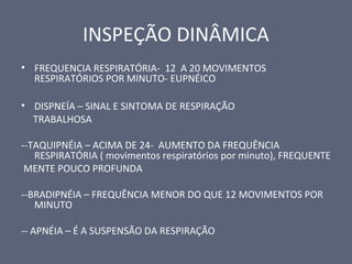 INSPEÇÃO DINÂMICA
• FREQUENCIA RESPIRATÓRIA- 12 A 20 MOVIMENTOS
RESPIRATÓRIOS POR MINUTO- EUPNÉICO
• DISPNEÍA – SINAL E SINTOMA DE RESPIRAÇÃO
TRABALHOSA
--TAQUIPNÉIA – ACIMA DE 24- AUMENTO DA FREQUÊNCIA
RESPIRATÓRIA ( movimentos respiratórios por minuto), FREQUENTE
MENTE POUCO PROFUNDA
--BRADIPNÉIA – FREQUÊNCIA MENOR DO QUE 12 MOVIMENTOS POR
MINUTO
-- APNÉIA – É A SUSPENSÃO DA RESPIRAÇÃO
 