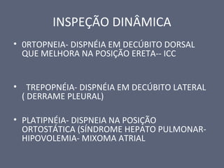 INSPEÇÃO DINÂMICA
• 0RTOPNEIA- DISPNÉIA EM DECÚBITO DORSAL
QUE MELHORA NA POSIÇÃO ERETA-- ICC
• TREPOPNÉIA- DISPNÉIA EM DECÚBITO LATERAL
( DERRAME PLEURAL)
• PLATIPNÉIA- DISPNEIA NA POSIÇÃO
ORTOSTÁTICA (SÍNDROME HEPATO PULMONAR-
HIPOVOLEMIA- MIXOMA ATRIAL
 