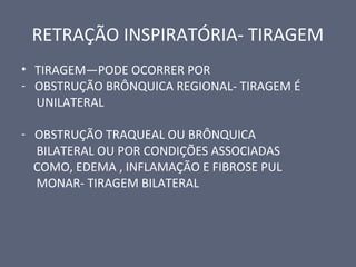 RETRAÇÃO INSPIRATÓRIA- TIRAGEM
• TIRAGEM—PODE OCORRER POR
- OBSTRUÇÃO BRÔNQUICA REGIONAL- TIRAGEM É
UNILATERAL
- OBSTRUÇÃO TRAQUEAL OU BRÔNQUICA
BILATERAL OU POR CONDIÇÕES ASSOCIADAS
COMO, EDEMA , INFLAMAÇÃO E FIBROSE PUL
MONAR- TIRAGEM BILATERAL
 