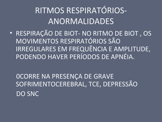 RITMOS RESPIRATÓRIOS-
ANORMALIDADES
• RESPIRAÇÃO DE BIOT- NO RITMO DE BIOT , OS
MOVIMENTOS RESPIRATÓRIOS SÃO
IRREGULARES EM FREQUÊNCIA E AMPLITUDE,
PODENDO HAVER PERÍODOS DE APNÉIA.
0CORRE NA PRESENÇA DE GRAVE
SOFRIMENTOCEREBRAL, TCE, DEPRESSÃO
DO SNC
 