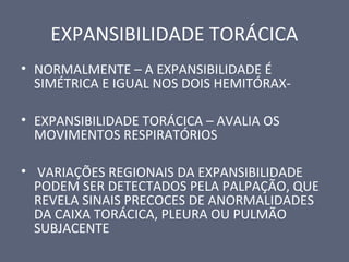 EXPANSIBILIDADE TORÁCICA
• NORMALMENTE – A EXPANSIBILIDADE É
SIMÉTRICA E IGUAL NOS DOIS HEMITÓRAX-
• EXPANSIBILIDADE TORÁCICA – AVALIA OS
MOVIMENTOS RESPIRATÓRIOS
• VARIAÇÕES REGIONAIS DA EXPANSIBILIDADE
PODEM SER DETECTADOS PELA PALPAÇÃO, QUE
REVELA SINAIS PRECOCES DE ANORMALIDADES
DA CAIXA TORÁCICA, PLEURA OU PULMÃO
SUBJACENTE
 