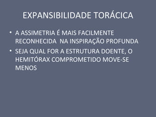EXPANSIBILIDADE TORÁCICA
• A ASSIMETRIA É MAIS FACILMENTE
RECONHECIDA NA INSPIRAÇÃO PROFUNDA
• SEJA QUAL FOR A ESTRUTURA DOENTE, O
HEMITÓRAX COMPROMETIDO MOVE-SE
MENOS
 