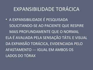EXPANSIBILIDADE TORÁCICA
• A EXPANSIBILIDADE É PESQUISADA
SOLICITANDO-SE AO PACIENTE QUE RESPIRE
MAIS PROFUNDAMENTE QUE O NORMAL
ELA É AVALIADA PELA SENSAÇÃO TÁTIL E VISUAL
DA EXPANSÃO TORÁCICA, EVIDENCIADA PELO
AFASTAMENTO --- IGUAL EM AMBOS OS
LADOS DO TÓRAX
 